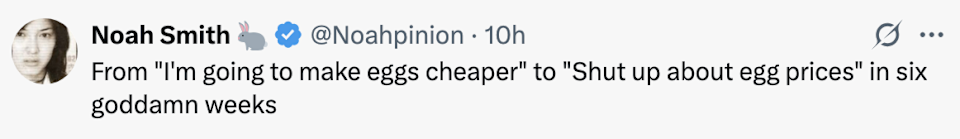 Tweet by Noah Smith: "From 'I am going to make eggs cheaper' to 'silence about egg prices' in six damn weeks."